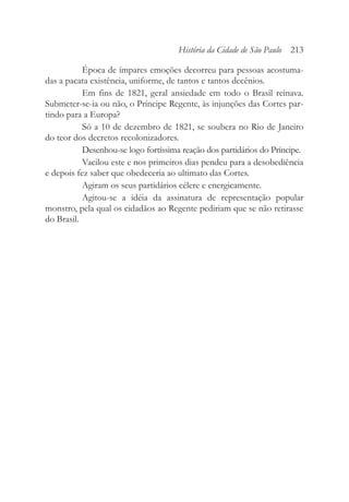 Época de ímpares emoções decorreu para pessoas acostuma-
das a pacata existência, uniforme, de tantos e tantos decênios.
Em fins de 1821, geral ansiedade em todo o Brasil reinava.
Submeter-se-ia ou não, o Príncipe Regente, às injunções das Cortes par-
tindo para a Europa?
Só a 10 de dezembro de 1821, se soubera no Rio de Janeiro
do teor dos decretos recolonizadores.
Desenhou-se logo fortíssima reação dos partidários do Príncipe.
Vacilou este e nos primeiros dias pendeu para a desobediência
e depois fez saber que obedeceria ao ultimato das Cortes.
Agiram os seus partidários célere e energicamente.
Agitou-se a idéia da assinatura de representação popular
monstro, pela qual os cidadãos ao Regente pediriam que se não retirasse
do Brasil.
História da Cidade de São Paulo 213
 