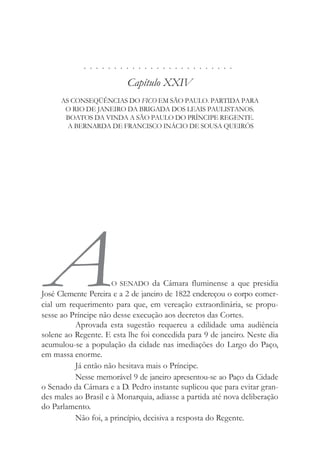 . . . . . . . . . . . . . . . . . . . . . . . . .
Capítulo XXIV
AS CONSEQÜÊNCIAS DO FICO EM SÃO PAULO. PARTIDA PARA
O RIO DE JANEIRO DA BRIGADA DOS LEAIS PAULISTANOS.
BOATOS DA VINDA A SÃO PAULO DO PRÍNCIPE REGENTE.
A BERNARDA DE FRANCISCO INÁCIO DE SOUSA QUEIRÓS
AO SENADO da Câmara fluminense a que presidia
José Clemente Pereira e a 2 de janeiro de 1822 endereçou o corpo comer-
cial um requerimento para que, em vereação extraordinária, se propu-
sesse ao Príncipe não desse execução aos decretos das Cortes.
Aprovada esta sugestão requereu a edilidade uma audiência
solene ao Regente. E esta lhe foi concedida para 9 de janeiro. Neste dia
acumulou-se a população da cidade nas imediações do Largo do Paço,
em massa enorme.
Já então não hesitava mais o Príncipe.
Nesse memorável 9 de janeiro apresentou-se ao Paço da Cidade
o Senado da Câmara e a D. Pedro instante suplicou que para evitar gran-
des males ao Brasil e à Monarquia, adiasse a partida até nova deliberação
do Parlamento.
Não foi, a princípio, decisiva a resposta do Regente.
 