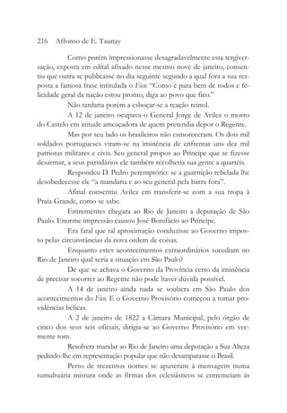 Como porém impressionasse desagradavelmente esta tergiver-
sação, exposta em edital afixado nesse mesmo nove de janeiro, consen-
tiu que outra se publicasse no dia seguinte segundo a qual fora a sua res-
posta a famosa frase intitulada o Fico: “Como é para bem de todos e fe-
licidade geral da nação estou pronto, diga ao povo que fico.”
Não tardaria porém a esboçar-se a reação reinol.
A 12 de janeiro ocupava o General Jorge de Avilez o morro
do Castelo em atitude ameaçadora de quem pretendia depor o Regente.
Mas por seu lado os brasileiros não esmoreceram. Os dois mil
soldados portugueses viram-se na iminência de enfrentar uns dez mil
patriotas militares e civis. Seu general propos ao Príncipe que se fizesse
desarmar, a seus partidários ele também recolheria sua gente a quartéis.
Respondeu D. Pedro peremptório: se a guarnição rebelada lhe
desobedecesse ele “a mandaria e ao seu general pela barra fora”.
Afinal consentiu Avilez em transferir-se com a sua tropa à
Praia Grande, como se sabe.
Entrementes chegara ao Rio de Janeiro a deputação de São
Paulo. Enorme impressão causou José Bonifácio ao Príncipe.
Era fatal que tal aproximação conduzisse ao Governo impos-
to pelas circunstâncias da nova ordem de coisas.
Enquanto estes acontecimentos extraordinários sucediam no
Rio de Janeiro qual seria a situação em São Paulo?
De que se achava o Governo da Província certo da iminência
de precisar socorrer ao Regente não pode haver dúvida possível.
A 14 de janeiro ainda nada se soubera em São Paulo dos
acontecimentos do Fico. E o Governo Provisório começou a tomar pro-
vidências bélicas.
A 2 de janeiro de 1822 a Câmara Municipal, pelo órgão de
cinco dos seus seis oficiais, dirigia-se ao Governo Provisório em vee-
mente tom.
Resolvera mandar ao Rio de Janeiro uma deputação a Sua Alteza
pedindo-lhe em representação popular que não desamparasse o Brasil.
Perto de trezentos nomes se apuseram à mensagem numa
tumultuária mistura onde as firmas dos eclesiásticos se entremeiam às
216 Affonso de E. Taunay
 