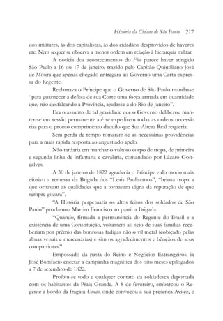 dos militares, às dos capitalistas, às dos cidadãos desprovidos de haveres
etc. Nem sequer se observa a menor ordem em relação à hierarquia militar.
A notícia dos acontecimentos do Fico parece haver atingido
São Paulo a 16 ou 17 de janeiro, trazido pelo Capitão Quintiliano José
de Moura que apenas chegado entregara ao Governo uma Carta expres-
sa do Regente.
Reclamava o Príncipe que o Governo de São Paulo mandasse
“para guarnecer a defesa de sua Corte uma força armada em quantidade
que, não desfalcando a Província, ajudasse a do Rio de Janeiro”.
Era o assunto de tal gravidade que o Governo deliberou man-
ter-se em sessão permanente até se expedirem todas as ordens necessá-
rias para o pronto cumprimento daquilo que Sua Alteza Real requeria.
Sem perda de tempo tomaram-se as necessárias providências
para a mais rápida resposta ao angustiado apelo.
Não tardaria em marchar o vultoso corpo de tropa, de primeira
e segunda linha de infantaria e cavalaria, comandado por Lázaro Gon-
çalves.
A 30 de janeiro de 1822 agradecia o Príncipe e do modo mais
efusivo a remessa da Brigada dos “Leais Paulistanos”, “briosa tropa a
que ornavam as qualidades que a tornavam digna da reputação de que
sempre gozara”.
“A História perpetuaria os altos feitos dos soldados de São
Paulo” proclamou Martim Francisco ao partir a Brigada.
“Quando, firmada a permanência do Regente do Brasil e a
existência de uma Constituição, voltassem ao seio de suas famílias rece-
beriam por prêmio das honrosas fadigas não o vil metal (cobiçado pelas
almas venais e mercenárias) e sim os agradecimentos e bênçãos de seus
compatriotas.”
Empossado da pasta do Reino e Negócios Estrangeiros, ia
José Bonifácio encetar a campanha magnífica dos oito meses epilogados
a 7 de setembro de 1822.
Proibiu-se todo e qualquer contato da soldadesca deportada
com os habitantes da Praia Grande. A 8 de fevereiro, embarcou o Re-
gente a bordo da fragata União, onde convocou à sua presença Avilez, e
História da Cidade de São Paulo 217
 