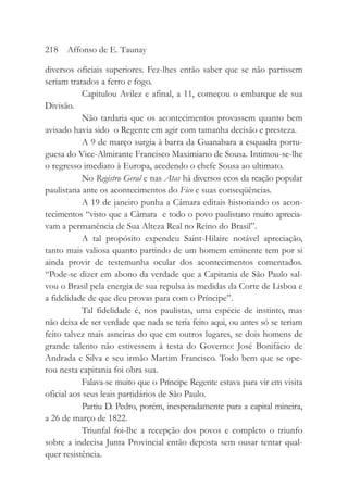 diversos oficiais superiores. Fez-lhes então saber que se não partissem
seriam tratados a ferro e fogo.
Capitulou Avilez e afinal, a 11, começou o embarque de sua
Divisão.
Não tardaria que os acontecimentos provassem quanto bem
avisado havia sido o Regente em agir com tamanha decisão e presteza.
A 9 de março surgia à barra da Guanabara a esquadra portu-
guesa do Vice-Almirante Francisco Maximiano de Sousa. Intimou-se-lhe
o regresso imediato à Europa, acedendo o chefe Sousa ao ultimato.
No Registro Geral e nas Atas há diversos ecos da reação popular
paulistana ante os acontecimentos do Fico e suas conseqüências.
A 19 de janeiro punha a Câmara editais historiando os acon-
tecimentos “visto que a Câmara e todo o povo paulistano muito aprecia-
vam a permanência de Sua Alteza Real no Reino do Brasil”.
A tal propósito expendeu Saint-Hilaire notável apreciação,
tanto mais valiosa quanto partindo de um homem eminente tem por si
ainda provir de testemunha ocular dos acontecimentos comentados.
“Pode-se dizer em abono da verdade que a Capitania de São Paulo sal-
vou o Brasil pela energia de sua repulsa às medidas da Corte de Lisboa e
a fidelidade de que deu provas para com o Príncipe”.
Tal fidelidade é, nos paulistas, uma espécie de instinto, mas
não deixa de ser verdade que nada se teria feito aqui, ou antes só se teriam
feito talvez mais asneiras do que em outros lugares, se dois homens de
grande talento não estivessem à testa do Governo: José Bonifácio de
Andrada e Silva e seu irmão Martim Francisco. Todo bem que se ope-
rou nesta capitania foi obra sua.
Falava-se muito que o Príncipe Regente estava para vir em visita
oficial aos seus leais partidários de São Paulo.
Partiu D. Pedro, porém, inesperadamente para a capital mineira,
a 26 de março de 1822.
Triunfal foi-lhe a recepção dos povos e completo o triunfo
sobre a indecisa Junta Provincial então deposta sem ousar tentar qual-
quer resistência.
218 Affonso de E. Taunay
 