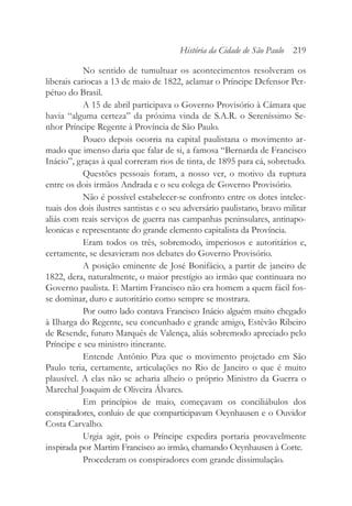 No sentido de tumultuar os acontecimentos resolveram os
liberais cariocas a 13 de maio de 1822, aclamar o Príncipe Defensor Per-
pétuo do Brasil.
A 15 de abril participava o Governo Provisório à Câmara que
havia “alguma certeza” da próxima vinda de S.A.R. o Sereníssimo Se-
nhor Príncipe Regente à Província de São Paulo.
Pouco depois ocorria na capital paulistana o movimento ar-
mado que imenso daria que falar de si, a famosa “Bernarda de Francisco
Inácio”, graças à qual correram rios de tinta, de 1895 para cá, sobretudo.
Questões pessoais foram, a nosso ver, o motivo da ruptura
entre os dois irmãos Andrada e o seu colega de Governo Provisório.
Não é possível estabelecer-se confronto entre os dotes intelec-
tuais dos dois ilustres santistas e o seu adversário paulistano, bravo militar
aliás com reais serviços de guerra nas campanhas peninsulares, antinapo-
leonicas e representante do grande elemento capitalista da Província.
Eram todos os três, sobremodo, imperiosos e autoritários e,
certamente, se desavieram nos debates do Governo Provisório.
A posição eminente de José Bonifácio, a partir de janeiro de
1822, dera, naturalmente, o maior prestígio ao irmão que continuara no
Governo paulista. E Martim Francisco não era homem a quem fácil fos-
se dominar, duro e autoritário como sempre se mostrara.
Por outro lado contava Francisco Inácio alguém muito chegado
à Ilharga do Regente, seu concunhado e grande amigo, Estêvão Ribeiro
de Resende, futuro Marquês de Valença, aliás sobremodo apreciado pelo
Príncipe e seu ministro itinerante.
Entende Antônio Piza que o movimento projetado em São
Paulo teria, certamente, articulações no Rio de Janeiro o que é muito
plausível. A elas não se acharia alheio o próprio Ministro da Guerra o
Marechal Joaquim de Oliveira Álvares.
Em princípios de maio, começavam os conciliábulos dos
conspiradores, conluio de que comparticipavam Oeynhausen e o Ouvidor
Costa Carvalho.
Urgia agir, pois o Príncipe expedira portaria provavelmente
inspirada por Martim Francisco ao irmão, chamando Oeynhausen à Corte.
Procederam os conspiradores com grande dissimulação.
História da Cidade de São Paulo 219
 