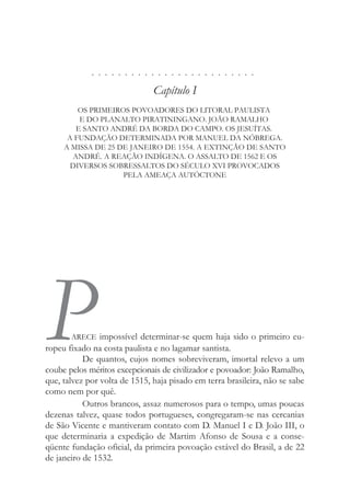 . . . . . . . . . . . . . . . . . . . . . . . . .
Capítulo I
OS PRIMEIROS POVOADORES DO LITORAL PAULISTA
E DO PLANALTO PIRATININGANO. JOÃO RAMALHO
E SANTO ANDRÉ DA BORDA DO CAMPO. OS JESUÍTAS.
A FUNDAÇÃO DETERMINADA POR MANUEL DA NÓBREGA.
A MISSA DE 25 DE JANEIRO DE 1554. A EXTINÇÃO DE SANTO
ANDRÉ. A REAÇÃO INDÍGENA. O ASSALTO DE 1562 E OS
DIVERSOS SOBRESSALTOS DO SÉCULO XVI PROVOCADOS
PELA AMEAÇA AUTÓCTONE
P
ARECE impossível determinar-se quem haja sido o primeiro eu-
ropeu fixado na costa paulista e no lagamar santista.
De quantos, cujos nomes sobreviveram, imortal relevo a um
coube pelos méritos excepcionais de civilizador e povoador: João Ramalho,
que, talvez por volta de 1515, haja pisado em terra brasileira, não se sabe
como nem por quê.
Outros brancos, assaz numerosos para o tempo, umas poucas
dezenas talvez, quase todos portugueses, congregaram-se nas cercanias
de São Vicente e mantiveram contato com D. Manuel I e D. João III, o
que determinaria a expedição de Martim Afonso de Sousa e a conse-
qüente fundação oficial, da primeira povoação estável do Brasil, a de 22
de janeiro de 1532.
 