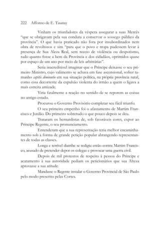 Vinham os triunfadores da véspera assegurar a suas Mercês
“que se obrigavam pela sua conduta a conservar o sossego público da
província”. O que havia praticado não fora por insubordinados nem
obra de revoltosos e sim “para que o povo e tropa pudessem levar à
presença de Sua Aleza Real, sem receio de violência ou despotismo,
tudo quanto fosse a bem da Província e dos cidadãos, oprimidos quase
por espaço de um ano por meio de leis arbitrárias”.
Seria inacreditável imaginar que o Príncipe deixasse o seu pri-
meiro Ministro, cujo valimento se achava em fase ascensional, sofrer ta-
manho capitis diminutio em sua situação política, na própria província natal,
como essa decorrente da expulsão violenta do irmão a quem o ligava a
mais estreita amizade.
Viria fatalmente a reação no sentido de se reporem as coisas
no antigo estado.
Procurou o Governo Provisório completar seu fácil triunfo.
O seu primeiro empenho foi o afastamento de Martim Fran-
cisco e Jordão. Do primeiro sobretudo o que pouco depois se deu.
Trataram os bernardistas de, sob favoráveis cores, expor ao
Príncipe Regente, o seu pronunciamento.
Entenderam que a sua representação teria melhor encaminha-
mento sob a forma de grande petição popular abrangendo representan-
tes de todas as classes.
Longa e terrível diatribe se redigiu então contra Martim Francis-
co, acusado de pretender depor os colegas e provocar uma guerra civil.
Depois de mil protestos de respeito à pessoa do Príncipe e
acatamento à sua autoridade pediam os peticionários que sua Alteza
aprovasse a sua atitude.
Mandasse o Regente instalar o Governo Provincial de São Paulo
pelo modo prescrito pelas Cortes.
222 Affonso de E. Taunay
 