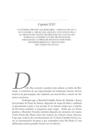 . . . . . . . . . . . . . . . . . . . . . . . . .
Capítulo XXV
O EFÊMERO TRIUNFO DA BERNARDA. A REPULSA DE ITU E
SUA COMARCA. AMEAÇA DE ASSALTO A SÃO PAULO PELA
GUARNIÇÃO DE SANTOS. RETROCESSO DA COLUNA DO
MARECHAL CÂNDIDO XAVIER. PROTESTOS DE
FIDELIDADE AO PRÍNCIPE REGENTE POR PARTE
DOS BERNARDISTAS E APELOS PARA
QUE VISITE SÃO PAULO
DURA lhes correria a partida, bem sabiam os chefes da Ber-
narda. A virulência de sua representação tal sentimento denota. Graves
motivos de preocupação não tardaram em anuviar-lhes a mente de efê-
meros vitoriosos.
Souberam que o Marechal Cândido Xavier de Almeida e Sousa,
Governador da Praça de Santos, dispondo de tropa de linha e artilharia
se pronunciara contra a sua assuada. E ao mesmo tempo que o interior
da Província também se preparava para reagir. Ainda que no Norte
paulista o Marechal Arouche também dispunha de elementos de reação.
Assim ficaria São Paulo entre três núcleos de vultosas forças adversas.
Logo que soubera dos acontecimentos de 23 fizera Cândido Xavier ces-
sar as comunicações da praça a que comandava com São Paulo. E esta
deliberação causou grandes receios aos revoltosos.
 
