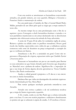 Com esta notícia se amotinaram os bernardistas concorrendo
armados, em grande número, aos seus quartéis. Delegou o Governo a
Francisco Inácio a manutenção de ordem.
Fez este partir para o Caminho do Mar o Coronel Daniel Pedro
Müller, portador de um ofício pelo qual se exigia que a tropa santista fi-
zesse alto.
Ao mesmo tempo leu-se uma proclamação com o fim de se
aquietar o povo. Conseguiu o chefe bernardista dominar o tumulto e os
seus partidários mantiveram-se em armas declarando não se dissolverem
enquanto não obtivessem certeza da retirada da força adversária.
A noite de 19 para 20 de julho foi verdadeira vigília de armas.
Reinava o pânico na cidade entre os pacíficos moradores. Houve geral
êxodo das famílias espavoridas com a idéia de que a soldadesca santista
cometesse toda sorte de desatinos na praça conquistada a exemplo do
que se verificara em Santos.
Amanheceu o dia 20 e a ansiedade era geral. Como não re-
gressasse a Deputação da véspera, supuseram todos que Cândido Xavier
a houvesse preso.
Pensavam os bernardistas em por-se em marcha para libertar
os seus emissários no que foram obstados pelo Governo que despachou
ao Marechal novo ajudante-de-ordens. Significava-lhe a imposição de
que a sua tropa de forma alguma deveria aproximar-se. Viesse Cândido
Xavier a São Paulo conferenciar.
Acedeu o oficial general à proposta e a 21 deu-se o seu encon-
tro com os chefes bernardistas.
Declarou-lhes que vinha em desempenho da comissão expressa-
mente determinada por Sua Alteza Real.
Para tomar qualquer resolução precisaria entender-se com
Arouche.
Avisado este correu a palácio e de tal conferência resultou
que a tropa de Santos regressaria a quartéis.
A 22, à tarde, soube-se em São Paulo que a coluna retrocedia
para a sua base. E com esta notícia populares e milicianos abandonaram
os pontos em que se achavam à espera do assalto. A 23 resolveu o Gover-
História da Cidade de São Paulo 225
 