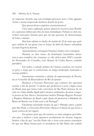 no empossar Arouche mas esta resolução provocou nova e forte agitação.
Assim o recém-empossado declarou desistir da posse.
Que pensar destes esquisitos acontecimentos?
Uma única explicação parece plausível: inventou José Bonifá-
cio a passeata militar para fins de mera intimidação. Tinham os dois ma-
rechais instruções formais para que ela não passasse de demonstração
de força e ameaça.
Mas bem sabiam os chefes do motim de 23 de maio que qual-
quer embate de sua gente com as forças de linha de Santos redundaria
na mais fragorosa derrota.
Aparentemente conseguira Francisco Inácio nova vantagem.
Durante os dois meses da dominação bernardista afasta-
ram-se por completo das vereanças os edis eleitos para 1822 à exceção
do Procurador do Conselho, Luís Manuel da Cunha Bastos, exaltado
partidário.
Em junho, a atitude política da Câmara consistiu em exortar
ao povo e tropa que se contivessem na antiga moderação mantendo o
sossego público.
Entrementes terminara a eleição da representação da Provín-
cia ao Conselho de Procuradores do Rio de Janeiro.
Declarou o Governo Provisório que estimava tão oportuna
ocasião a fim de prestar “a adesão que professava à justa e digna causa
do Brasil, para que nunca toda a província de São Paulo deixasse de ser
uma só e única família, ligada pelos mesmos sentimentos de amor à augus-
ta pessoa de Sua Alteza e Sereníssimo Senhor Príncipe Regente Protetor
e Perpétuo Defensor do Brasil e pelo desejo de promover a felicidade do
Reino do Brasil e em União com o de Portugal”.
Circulavam acentuados boatos de que o Príncipe estava a partir
para São Paulo e o Governo Provisório oficiava à Câmara de que havia a
quase certeza de tal viagem.
Era preciso pois que ela tomasse as mais enérgicas providên-
cias para o melhor e mais aparatoso recebimento do mesmo Augusto
Senhor a fim de que “em São Paulo não o fosse com menos ostentação
do que em Minas Gerais pois os moradores de São Paulo não cediam
226 Affonso de E. Taunay
 