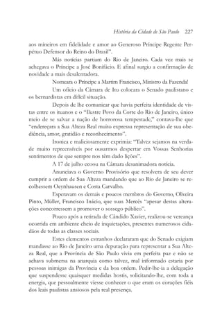 aos mineiros em fidelidade e amor ao Generoso Príncipe Regente Per-
pétuo Defensor do Reino do Brasil”.
Más notícias partiam do Rio de Janeiro. Cada vez mais se
achegava o Príncipe a José Bonifácio. E afinal surgiu a confirmação de
novidade a mais desalentadora.
Nomeara o Príncipe a Martim Francisco, Ministro da Fazenda!
Um ofício da Câmara de Itu colocara o Senado paulistano e
os bernardistas em difícil situação.
Depois de lhe comunicar que havia perfeita identidade de vis-
tas entre os ituanos e o “Ilustre Povo da Corte do Rio de Janeiro, único
meio de se salvar a nação de horrorosa tempestade,” contava-lhe que
“endereçara a Sua Alteza Real muito expressa representação de sua obe-
diência, amor, gratidão e reconhecimento”.
Ironica e maliciosamente exprimia: “Talvez sejamos na verda-
de muito repreensíveis por ousarmos despertar em Vossas Senhorias
sentimentos de que sempre nos têm dado lições”.
A 17 de julho ecoou na Câmara desanimadora notícia.
Anunciava o Governo Provisório que resolvera de seu dever
cumprir a ordem de Sua Alteza mandando que ao Rio de Janeiro se re-
colhessem Oeynhausen e Costa Carvalho.
Esperavam os demais e poucos membros do Governo, Oliveira
Pinto, Müller, Francisco Inácio, que suas Mercês “apesar destas altera-
ções concorressem a promover o sossego público”.
Pouco após a retirada de Cândido Xavier, realizou-se vereança
ocorrida em ambiente cheio de inquietações, presentes numerosos cida-
dãos de todas as classes sociais.
Estes elementos estranhos declararam que do Senado exigiam
mandasse ao Rio de Janeiro uma deputação para representar a Sua Alte-
za Real, que a Província de São Paulo vivia em perfeita paz e não se
achava submersa na anarquia como talvez, mal informado estaria por
pessoas inimigas da Província e da boa ordem. Pedir-lhe-ia a delegação
que suspendesse quaisquer medidas hostis, solicitando-lhe, com toda a
energia, que pessoalmente viesse conhecer o que eram os corações fiéis
dos leais paulistas ansiosos pela real presença.
História da Cidade de São Paulo 227
 