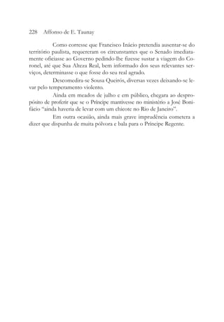 Como corresse que Francisco Inácio pretendia ausentar-se do
território paulista, requereram os circunstantes que o Senado imediata-
mente oficiasse ao Governo pedindo-lhe fizesse sustar a viagem do Co-
ronel, até que Sua Alteza Real, bem informado dos seus relevantes ser-
viços, determinasse o que fosse do seu real agrado.
Descomedira-se Sousa Queirós, diversas vezes deixando-se le-
var pelo temperamento violento.
Ainda em meados de julho e em público, chegara ao despro-
pósito de proferir que se o Príncipe mantivesse no ministério a José Boni-
fácio “ainda haveria de levar com um chicote no Rio de Janeiro”.
Em outra ocasião, ainda mais grave imprudência cometera a
dizer que dispunha de muita pólvora e bala para o Príncipe Regente.
228 Affonso de E. Taunay
 