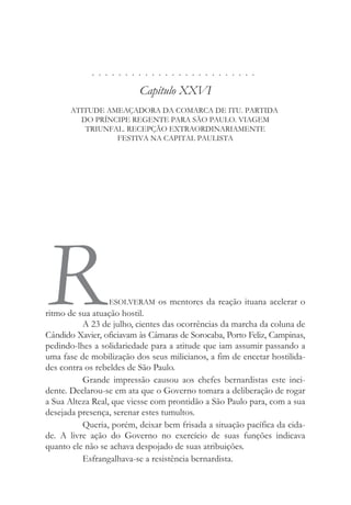 . . . . . . . . . . . . . . . . . . . . . . . . .
Capítulo XXVI
ATITUDE AMEAÇADORA DA COMARCA DE ITU. PARTIDA
DO PRÍNCIPE REGENTE PARA SÃO PAULO. VIAGEM
TRIUNFAL. RECEPÇÃO EXTRAORDINARIAMENTE
FESTIVA NA CAPITAL PAULISTA
RESOLVERAM os mentores da reação ituana acelerar o
ritmo de sua atuação hostil.
A 23 de julho, cientes das ocorrências da marcha da coluna de
Cândido Xavier, oficiavam às Câmaras de Sorocaba, Porto Feliz, Campinas,
pedindo-lhes a solidariedade para a atitude que iam assumir passando a
uma fase de mobilização dos seus milicianos, a fim de encetar hostilida-
des contra os rebeldes de São Paulo.
Grande impressão causou aos chefes bernardistas este inci-
dente. Declarou-se em ata que o Governo tomara a deliberação de rogar
a Sua Alteza Real, que viesse com prontidão a São Paulo para, com a sua
desejada presença, serenar estes tumultos.
Queria, porém, deixar bem frisada a situação pacífica da cida-
de. A livre ação do Governo no exercício de suas funções indicava
quanto ele não se achava despojado de suas atribuições.
Esfrangalhava-se a resistência bernardista.
 