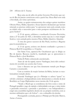 Reza uma ata de julho do pobre Governo Provisório que car-
tas do Rio de Janeiro noticiavam estar a partir Sua Alteza Real com toda
a brevidade, em visita à província.
Assim, os quatro remanescentes dos antigos quinze membros
Oliveira Pinto, Müller, Quartim e Sousa Queirós declararam que haviam
reiterado as precisas ordens para “se apresentar tanto pela estrada como
na cidade todo o necessário para o mais pomposo recebimento do Au-
gusto Senhor”.
A 19 de agosto, celebrava o moribundo Governo Provisório,
eleito a 27 de junho de 1821, a derradeira sessão cuja ata é a mais insigni-
ficativa e vem assinada pelos mesmos Pinto, Müller, Queirós e Quartim.
À vista dos graves sucessos de São Paulo, resolveu o Regente
para lá encaminhar-se.
A 13 de agosto, assinou um decreto confiando o governo à
Princesa Real D. Leopoldina e a 14 partiu.
Em Santa Cruz, apareceu-lhe Oeynhausen que se dirigia ao
Rio de Janeiro. Recusou recebê-lo, mandando que se apresentasse à
Princesa Real e a José Bonifácio.
Vinha D. Pedro sobremodo encolerizado.
Antes de sair da capital, escreve Varnhagen, havia tido conheci-
mento do ocorrido nas sessões das Cortes.
Lera o discurso em que fora duramente tratado por Borges
Carneiro e escarnecido.
Com as notícias da reação lusitana da Bahia, haviam os reco-
lonizadores tomado alento.
Entende Varnhagen que já o Príncipe se achava “quase” re-
solvido a declarar a Independência como demonstrava a circular de José
Bonifácio ao Corpo Diplomático nesse mesmo dia 14 de agosto.
“Tendo o Brasil que se considerava tão livre como o reino de
Portugal sacudido o jugo da sujeição e inferioridade com que o reino irmão
o pretendia escravizar e passando a proclamar a sua Independência e
exigir uma assembléia legislativa dentro de seu próprio território, com as
mesmas atribuições que a de Lisboa”... era o cabeçalho da circular.
Prosseguindo a jornada, passou o Príncipe por São João Marcos,
Areias e Lorena.
230 Affonso de E. Taunay
 