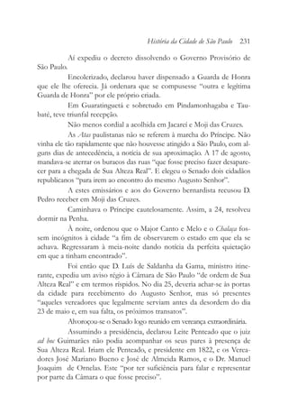 Aí expediu o decreto dissolvendo o Governo Provisório de
São Paulo.
Encolerizado, declarou haver dispensado a Guarda de Honra
que ele lhe oferecia. Já ordenara que se compusesse “outra e legítima
Guarda de Honra” por ele próprio criada.
Em Guaratinguetá e sobretudo em Pindamonhagaba e Tau-
baté, teve triunfal recepção.
Não menos cordial a acolhida em Jacareí e Moji das Cruzes.
As Atas paulistanas não se referem à marcha do Príncipe. Não
vinha ele tão rapidamente que não houvesse atingido a São Paulo, com al-
guns dias de antecedência, a notícia de sua aproximação. A 17 de agosto,
mandava-se aterrar os buracos das ruas “que fosse preciso fazer desapare-
cer para a chegada de Sua Alteza Real”. E elegeu o Senado dois cidadãos
republicanos “para irem ao encontro do mesmo Augusto Senhor”.
A estes emissários e aos do Governo bernardista recusou D.
Pedro receber em Moji das Cruzes.
Caminhava o Príncipe cautelosamente. Assim, a 24, resolveu
dormir na Penha.
À noite, ordenou que o Major Canto e Melo e o Chalaça fos-
sem incógnitos à cidade “a fim de observarem o estado em que ela se
achava. Regressaram à meia-noite dando notícia da perfeita quietação
em que a tinham encontrado”.
Foi então que D. Luís de Saldanha da Gama, ministro itine-
rante, expediu um aviso régio à Câmara de São Paulo “de ordem de Sua
Alteza Real” e em termos ríspidos. No dia 25, deveria achar-se às portas
da cidade para recebimento do Augusto Senhor, mas só presentes
“aqueles vereadores que legalmente serviam antes da desordem do dia
23 de maio e, em sua falta, os próximos transatos”.
Alvoroçou-se o Senado logo reunido em vereança extraordinária.
Assumindo a presidência, declarou Leite Penteado que o juiz
ad hoc Guimarães não podia acompanhar os seus pares à presença de
Sua Alteza Real. Iriam ele Penteado, e presidente em 1822, e os Verea-
dores José Mariano Bueno e José de Almeida Ramos, e o Dr. Manuel
Joaquim de Ornelas. Este “por ter suficiência para falar e representar
por parte da Câmara o que fosse preciso”.
História da Cidade de São Paulo 231
 