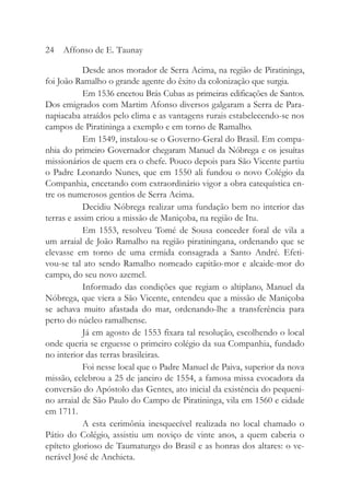Desde anos morador de Serra Acima, na região de Piratininga,
foi João Ramalho o grande agente do êxito da colonização que surgia.
Em 1536 encetou Brás Cubas as primeiras edificações de Santos.
Dos emigrados com Martim Afonso diversos galgaram a Serra de Para-
napiacaba atraídos pelo clima e as vantagens rurais estabelecendo-se nos
campos de Piratininga a exemplo e em torno de Ramalho.
Em 1549, instalou-se o Governo-Geral do Brasil. Em compa-
nhia do primeiro Governador chegaram Manuel da Nóbrega e os jesuítas
missionários de quem era o chefe. Pouco depois para São Vicente partiu
o Padre Leonardo Nunes, que em 1550 ali fundou o novo Colégio da
Companhia, encetando com extraordinário vigor a obra catequística en-
tre os numerosos gentios de Serra Acima.
Decidiu Nóbrega realizar uma fundação bem no interior das
terras e assim criou a missão de Maniçoba, na região de Itu.
Em 1553, resolveu Tomé de Sousa conceder foral de vila a
um arraial de João Ramalho na região piratiningana, ordenando que se
elevasse em torno de uma ermida consagrada a Santo André. Efeti-
vou-se tal ato sendo Ramalho nomeado capitão-mor e alcaide-mor do
campo, do seu novo azemel.
Informado das condições que regiam o altiplano, Manuel da
Nóbrega, que viera a São Vicente, entendeu que a missão de Maniçoba
se achava muito afastada do mar, ordenando-lhe a transferência para
perto do núcleo ramalhense.
Já em agosto de 1553 fixara tal resolução, escolhendo o local
onde queria se erguesse o primeiro colégio da sua Companhia, fundado
no interior das terras brasileiras.
Foi nesse local que o Padre Manuel de Paiva, superior da nova
missão, celebrou a 25 de janeiro de 1554, a famosa missa evocadora da
conversão do Apóstolo das Gentes, ato inicial da existência do pequeni-
no arraial de São Paulo do Campo de Piratininga, vila em 1560 e cidade
em 1711.
A esta cerimônia inesquecível realizada no local chamado o
Pátio do Colégio, assistiu um noviço de vinte anos, a quem caberia o
epíteto glorioso de Taumaturgo do Brasil e as honras dos altares: o ve-
nerável José de Anchieta.
24 Affonso de E. Taunay
 
