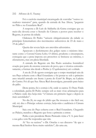 Foi o escrivão municipal encarregado de convidar “outros ve-
readores transatos” para, quando da entrada de Sua Alteza, “pegarem
no Pálio e no Estandarte Real”.
A resposta a D. Luís de Saldanha da Gama consigna que ao
meio-dia deveria estar o Senado da Câmara a postos para receber o
Regente, às portas da cidade.
Ordenava D. Pedro “saíssem obrigativamente da cidade os
principais fomentadores dos movimentos subversivos de 23 de maio e
19 de julho”.
Queria dar severa lição aos atrevidos adversários.
Aparavam o desferimento dos golpes tanto o ministro itine-
rante como o Coronel Gama Lobo. O último, prudente e circunspecto,
conseguiu que a pena imposta aos proscritos se limitasse ao mínimo, o
afastamento, mas em plena liberdade.
A entrada do Regente em São Paulo assinalou formidável
ovação por parte de enorme concurso de povo, que o vitoriou estrondo-
samente, a formar alas desde a Penha (a 12 quilometros) até a cidade.
A ata de 25 de agosto consigna que o corpo municipal saiu de
seu Paço coberto com o Real Estandarte e foi postar-se sob o primeiro
arco triunfal armado em frente à porta do Exmº Sr. Bispo, na Ladeira
do Carmo. Foi ali que Sua Alteza Real descavalgou, passando para baixo
do pálio.
Deste ponto, foi o cortejo à Sé, onde se cantou Te Deum. Finda
a solenidade, partiu D. Pedro sempre sob as mais vivas aclamações para
o Palácio onde deu beija-mão “à Câmara em primeiro lugar e depois às
mais autoridades”.
No dia 26, no auge do júbilo que lhe trouxera o tão fácil veni,
vidi, vici, deu o Príncipe solenes cortejo, beija-mão e audiência à Câmara
Municipal.
Saiu esta do Paço coberta com o Real Estandarte. Chegando
ao Palácio, mandou o Regente que fosse a primeira a entrar.
Pediu o juiz presidente Bento Penteado vênia a V. A. para fazer
a sua gala e este lhe respondeu que sim.
Aí “fez ou recitou” o Dr. Ornelas o seu discurso “de que o
mesmo Real Senhor ficou muito satisfeito”, diz uma ata.
232 Affonso de E. Taunay
 