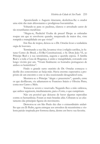 Apostrofando o Augusto itinerante, desfechou-lhe o orador
uma série das mais altissonantes e prodigiosas louvaminhas.
Voltando-se para os paulistas, clamou o arroubado autor de
tão retumbantes metáforas:
“Alegra-te, Paulicéia! Exalta de prazer! Despe as enlutadas
roupas em que te envolveste quando, traspassada da maior dor, viste
rompida a tranqüilidade em que vivias!”
Em flux de tropos, deixou-se o Dr. Ornelas levar a verdadeira
orgia de louvores.
Terminando a sua fala, levantou vivas à religião católica, às fu-
turas Cortes do Brasil, a El-Rei Constitucional, o Sr. Dom João VI, ao
Príncipe Real e à sua sereníssima, augusta e querida esposa. À família
Real e a toda a Casa de Bragança, à união e tranqüilidade, coroando este
longo vivório por um. “Vivam finalmente os honrados portugueses de
ambos os hemisférios”.
Findo o grande surto oratório do Dr. Ornelas começou o
desfile dos concorrentes ao beija-mão. Havia enorme expectativa a pro-
pósito de um encontro e este se deu ocasionando desagradável cena.
Mostrava-se o Príncipe “alegre e prazenteiro”, quando, entre
os que desfilavam, viu adiantarem-se Francisco Inácio e Oliveira Pinto,
conta-nos Canto e Melo.
Tornou-se severo e reservado. Negando-lhes a mão ordenou,
que ambos seguissem, imediatamente, para a Corte, o que cumpriram.
Não era possível que deixasse de haver algumas represálias
contra os bernardistas. Foram as mais brandas aliás. Cifraram-se ao afas-
tamento das principais figuras do movimento.
Demorou-se em São Paulo dez dias o extraordinário andari-
lho que era D. Pedro, agora entregue aos arroubos da recentíssima e vio-
lenta paixão inspirada por formosa dama, dentre em breve sua favorita.
História da Cidade de São Paulo 233
 