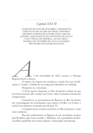 . . . . . . . . . . . . . . . . . . . . . . . . .
Capítulo XXVII
A JORNADA DE SETE DE SETEMBRO. O MEMORÁVEL
ESPETÁCULO DO TEATRO DA ÓPERA. EPISÓDIOS
DIVERSOS. PARTIDA DE D. PEDRO PARA O RIO DE
JANEIRO. AGRACIAMENTO DA CIDADE DE SÃO PAULO
COM O TÍTULO DE IMPERIAL. A JUNTA TRINA
INTERINA DE SETEMBRO DE 1822 E O GOVERNO
PROVISÓRIO DE JANEIRO SEGUINTE
A5 DE SETEMBRO de 1822, resolveu o Príncipe
Regente descer a Santos.
O motivo da viagem era examinar o estado das suas fortifi-
cações e “visitar” a família de seu amigo José Bonifácio de Andrada.
Precipitava-se o desenlace.
A 28 de agosto chegavam ao Rio de Janeiro notícias de que
em Lisboa haviam sido votadas nas Cortes várias resoluções fortemente
compressoras.
Consentia-se na permanência do Regente no Rio de Janeiro
até a promulgação da Constituição, mas sujeito a El-Rei e às Cortes: e
seriam seus ministros nomeados por D. João VI.
A chegada destas notícias encontrou no Rio de Janeiro o mais
tenso ambiente.
Para dar conhecimento ao Regente de tais ocorrências resolveu
José Bonifácio, após haver reunido o Ministério, sob a presidência da Prin-
cesa Real, expedir-lhe um correio expresso. Assim partiu sem detença.
 