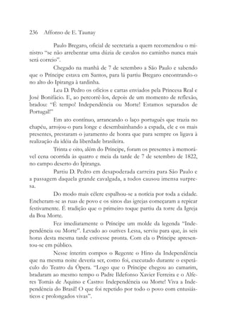 Paulo Bregaro, oficial de secretaria a quem recomendou o mi-
nistro “se não arrebentar uma dúzia de cavalos no caminho nunca mais
será correio”.
Chegado na manhã de 7 de setembro a São Paulo e sabendo
que o Príncipe estava em Santos, para lá partiu Bregaro encontrando-o
no alto do Ipiranga à tardinha.
Leu D. Pedro os ofícios e cartas enviados pela Princesa Real e
José Bonifácio. E, ao percorrê-los, depois de um momento de reflexão,
bradou: “É tempo! Independência ou Morte! Estamos separados de
Portugal!”
Em ato contínuo, arrancando o laço português que trazia no
chapéu, arrojou-o para longe e desembainhando a espada, ele e os mais
presentes, prestaram o juramento de honra que para sempre os ligava à
realização da idéia da liberdade brasileira.
Trinta e oito, além do Príncipe, foram os presentes à memorá-
vel cena ocorrida às quatro e meia da tarde de 7 de setembro de 1822,
no campo deserto do Ipiranga.
Partiu D. Pedro em desapoderada carreira para São Paulo e
a passagem daquela grande cavalgada, a todos causou imensa surpre-
sa.
Do modo mais célere espalhou-se a notícia por toda a cidade.
Encheram-se as ruas de povo e os sinos das igrejas começaram a repicar
festivamente. É tradição que o primeiro toque partiu da torre da Igreja
da Boa Morte.
Fez imediatamente o Príncipe um molde da legenda “Inde-
pendência ou Morte”. Levado ao ourives Lessa, serviu para que, às seis
horas desta mesma tarde estivesse pronta. Com ela o Príncipe apresen-
tou-se em público.
Nesse ínterim compos o Regente o Hino da Independência
que na mesma noite deveria ser, como foi, executado durante o espetá-
culo do Teatro da Ópera. “Logo que o Príncipe chegou ao camarim,
bradaram ao mesmo tempo o Padre Ildefonso Xavier Ferreira e o Alfe-
res Tomás de Aquino e Castro: Independência ou Morte! Viva a Inde-
pendência do Brasil! O que foi repetido por todo o povo com entusiás-
ticos e prolongados vivas”.
236 Affonso de E. Taunay
 