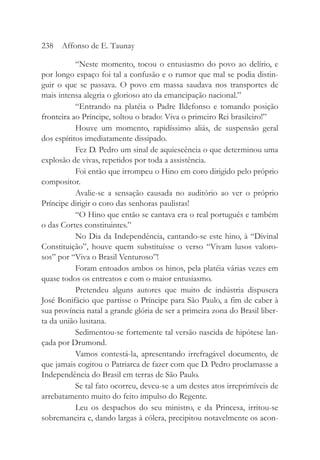 “Neste momento, tocou o entusiasmo do povo ao delírio, e
por longo espaço foi tal a confusão e o rumor que mal se podia distin-
guir o que se passava. O povo em massa saudava nos transportes de
mais intensa alegria o glorioso ato da emancipação nacional.”
“Entrando na platéia o Padre Ildefonso e tomando posição
fronteira ao Príncipe, soltou o brado: Viva o primeiro Rei brasileiro!”
Houve um momento, rapidíssimo aliás, de suspensão geral
dos espíritos imediatamente dissipado.
Fez D. Pedro um sinal de aquiescência o que determinou uma
explosão de vivas, repetidos por toda a assistência.
Foi então que irrompeu o Hino em coro dirigido pelo próprio
compositor.
Avalie-se a sensação causada no auditório ao ver o próprio
Príncipe dirigir o coro das senhoras paulistas!
“O Hino que então se cantava era o real português e também
o das Cortes constituintes.”
No Dia da Independência, cantando-se este hino, à “Divinal
Constituição”, houve quem substituísse o verso “Vivam lusos valoro-
sos” por “Viva o Brasil Venturoso”!
Foram entoados ambos os hinos, pela platéia várias vezes em
quase todos os entreatos e com o maior entusiasmo.
Pretendeu alguns autores que muito de indústria dispusera
José Bonifácio que partisse o Príncipe para São Paulo, a fim de caber à
sua província natal a grande glória de ser a primeira zona do Brasil liber-
ta da união lusitana.
Sedimentou-se fortemente tal versão nascida de hipótese lan-
çada por Drumond.
Vamos contestá-la, apresentando irrefragável documento, de
que jamais cogitou o Patriarca de fazer com que D. Pedro proclamasse a
Independência do Brasil em terras de São Paulo.
Se tal fato ocorreu, deveu-se a um destes atos irreprimíveis de
arrebatamento muito do feito impulso do Regente.
Leu os despachos do seu ministro, e da Princesa, irritou-se
sobremaneira e, dando largas à cólera, precipitou notavelmente os acon-
238 Affonso de E. Taunay
 