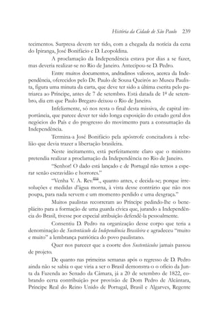 tecimentos. Surpresa devem ter tido, com a chegada da notícia da cena
do Ipiranga, José Bonifácio e D. Leopoldina.
A proclamação da Independência estava por dias a se fazer,
mas deveria realizar-se no Rio de Janeiro. Antecipou-se D. Pedro.
Entre muitos documentos, andradinos valiosos, acerca da Inde-
pendência, oferecidos pelo Dr. Paulo de Sousa Queirós ao Museu Paulis-
ta, figura uma minuta da carta, que deve ter sido a última escrita pelo pa-
triarca ao Príncipe, antes de 7 de setembro. Está datada de 1º de setem-
bro, dia em que Paulo Bregaro deixou o Rio de Janeiro.
Infelizmente, só nos resta o final desta missiva, de capital im-
portância, que parece dever ter sido longa exposição do estado geral dos
negócios do País e do progresso do movimento para a consumação da
Independência.
Termina-a José Bonifácio pela apóstrofe concitadora à rebe-
lião que devia trazer a libertação brasileira.
Neste incitamento, está perfeitamente claro que o ministro
pretendia realizar a proclamação da Independência no Rio de Janeiro.
“Senhor! O dado está lançado e de Portugal não temos a espe-
rar senão escravidão e horrores.”
“Venha V. A. Rev.ma
., quanto antes, e decida-se; porque irre-
soluções e medidas d’água morna, à vista desse contrário que não nos
poupa, para nada servem e um momento perdido e uma desgraça.”
Muitos paulistas recorreram ao Príncipe pedindo-lhe o bene-
plácito para a formação de uma guarda cívica que, jurando a Independên-
cia do Brasil, tivesse por especial atribuição defendê-la pessoalmente.
Consentiu D. Pedro na organização desse corpo que teria a
denominação de Sustentáculo da Independência Brasileira e agradeceu “muito
e muito” a lembrança patriótica do povo paulistano.
Quer nos parecer que a coorte dos Sustentáculos jamais passou
de projeto.
De quanto nas primeiras semanas após o regresso de D. Pedro
ainda não se sabia o que viria a ser o Brasil demonstra-o o ofício da Jun-
ta da Fazenda ao Senado da Câmara, já a 20 de setembro de 1822, co-
brando certa contribuição por provisão de Dom Pedro de Alcântara,
Príncipe Real do Reino Unido de Portugal, Brasil e Algarves, Regente
História da Cidade de São Paulo 239
 