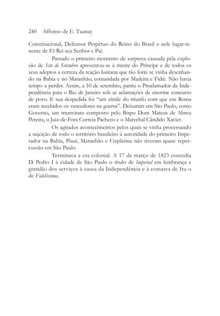 Constitucional, Defensor Perpétuo do Reino do Brasil e nele lugar-te-
nente de El-Rei seu Senhor e Pai.
Passado o primeiro momento de surpresa causada pela explo-
são de Sete de Setembro apresentou-se à mente do Príncipe e de todos os
seus adeptos a certeza da reação lusitana que tão forte se vinha desenhan-
do na Bahia e no Maranhão, comandada por Madeira e Fidié. Não havia
tempo a perder. Assim, a 10 de setembro, partiu o Proclamador da Inde-
pendência para o Rio de Janeiro sob as aclamações de enorme concurso
de povo. E sua despedida foi “um símile do triunfo com que em Roma
eram recebidos os vencedores na guerra”. Deixaram em São Paulo, como
Governo, um triunvirato composto pelo Bispo Dom Mateus de Abreu
Pereira, o Juiz-de-Fora Correia Pacheco e o Marechal Cândido Xavier.
Os agitados acontecimentos pelos quais se vinha processando
a sujeição de todo o território brasileiro à autoridade do primeiro Impe-
rador na Bahia, Piauí, Maranhão e Cisplatina não tiveram quase reper-
cussão em São Paulo.
Terminava a era colonial. A 17 de março de 1823 concedia
D. Pedro I à cidade de São Paulo o título de Imperial em lembrança e
gratidão dos serviços à causa da Independência e à comarca de Itu o
de Fidelíssima.
240 Affonso de E. Taunay
 