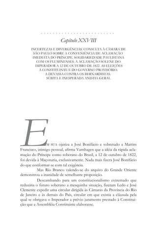 . . . . . . . . . . . . . . . . . . . . . . . . .
Capítulo XXVIII
INCERTEZAS E DIVERGÊNCIAS. CONSULTA À CÂMARA DE
SÃO PAULO SOBRE A CONVENIÊNCIA DE ACLAMAÇÃO
IMEDIATA DO PRÍNCIPE. SOLIDARIEDADE PAULISTANA
COM OS FLUMINENSES. A ACLAMAÇÃO SOLENE DO
IMPERADOR A 12 DE OUTUBRO DE 1822. AS ELEIÇÕES
À CONSTITUINTE E DO GOVERNO PROVISÓRIO.
A DEVASSA CONTRA OS BERNARDISTAS.
SÚBITA E INESPERADA ANISTIA GERAL
EM SUA ojeriza a José Bonifácio e sobretudo a Martim
Francisco, inimigo pessoal, afirma Varnhagen que a idéia da rápida acla-
mação do Príncipe como soberano do Brasil, a 12 de outubro de 1822,
foi devida à Maçonaria, exclusivamente. Nada mais fizera José Bonifácio
do que conformar-se com tal exigência.
Mas Rio Branco valendo-se do arquivo do Grande Oriente
demonstrou a inanidade de semelhante proposição.
Descambando para um constitucionalismo extremado que
reduziria o futuro soberano a mesquinha situação, fizeram Ledo e José
Clemente expedir uma circular dirigida às Câmaras da Província do Rio
de Janeiro e às demais do País, circular em que existia a cláusula pela
qual se obrigava o Imperador a prévio juramento prestado à Constitui-
ção que a Assembléia Constituinte elaborasse.
 