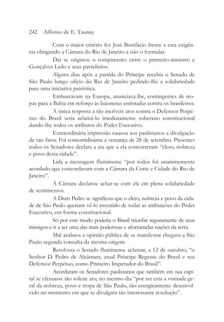 Com o maior critério fez José Bonifácio frente a esta exigên-
cia obrigando a Câmara do Rio de Janeiro a não o formular.
Daí se originou o rompimento entre o primeiro-ministro e
Gonçalves Ledo e seus partidários.
Alguns dias após a partida do Príncipe recebia o Senado de
São Paulo longo ofício do Rio de Janeiro pedindo-lhe a solidariedade
para uma iniciativa patriótica.
Embarcavam na Europa, anunciava-lhe, contingentes de tro-
pas para a Bahia em reforço às baionetas enristadas contra os brasileiros.
A única resposta a tão incríveis atos contra o Defensor Perpé-
tuo do Brasil seria aclamá-lo imediatamente soberano constitucional
dando-lhe todos os atributos do Poder Executivo.
Extraordinária impressão causou aos paulistanos a divulgação
de tais fatos. Foi concorridíssima a vereança de 28 de setembro. Presentes
todos os Senadores declara a ata que a ela concorreram “clero, nobreza
e povo desta cidade”.
Lida a mensagem fluminense “por todos foi unanimemente
acordado que concordavam com a Câmara da Corte e Cidade do Rio de
Janeiro”.
À Câmara declarou achar-se com ela em plena solidariedade
de sentimentos.
A Dom Pedro se significou que o clero, nobreza e povo da cida-
de de São Paulo queriam vê-lo investido de todas as atribuições do Poder
Executivo, em forma constitucional.
Só por este modo poderia o Brasil triunfar seguramente de seus
inimigos e ir a ser uma das mais poderosas e afortunadas nações da terra.
Mal acabava a opinião pública de se manifestar chegava a São
Paulo segunda consulta da mesma origem.
Resolvera o Senado fluminense aclamar, a 12 de outubro, “o
Senhor D. Pedro de Alcântara, atual Príncipe Regente do Brasil e seu
Defensor Perpétuo, como Primeiro Imperador do Brasil”.
Acordaram os Senadores paulistanos que também em sua capi-
tal se efetuasse tão solene ato, no mesmo dia “por ser esta a vontade ge-
ral da nobreza, povo e tropa de São Paulo, tão energicamente desenvol-
vido no momento em que se divulgara tão interessante resolução”.
242 Affonso de E. Taunay
 