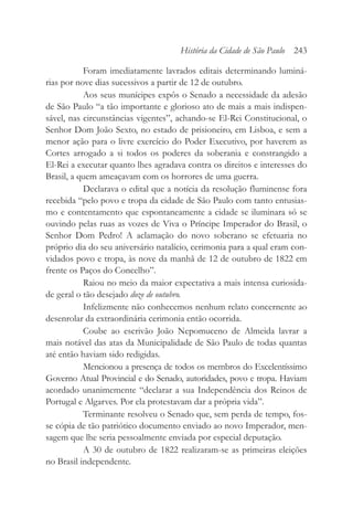 Foram imediatamente lavrados editais determinando luminá-
rias por nove dias sucessivos a partir de 12 de outubro.
Aos seus munícipes expôs o Senado a necessidade da adesão
de São Paulo “a tão importante e glorioso ato de mais a mais indispen-
sável, nas circunstâncias vigentes”, achando-se El-Rei Constitucional, o
Senhor Dom João Sexto, no estado de prisioneiro, em Lisboa, e sem a
menor ação para o livre exercício do Poder Executivo, por haverem as
Cortes arrogado a si todos os poderes da soberania e constrangido a
El-Rei a executar quanto lhes agradava contra os direitos e interesses do
Brasil, a quem ameaçavam com os horrores de uma guerra.
Declarava o edital que a notícia da resolução fluminense fora
recebida “pelo povo e tropa da cidade de São Paulo com tanto entusias-
mo e contentamento que espontaneamente a cidade se iluminara só se
ouvindo pelas ruas as vozes de Viva o Príncipe Imperador do Brasil, o
Senhor Dom Pedro! A aclamação do novo soberano se efetuaria no
próprio dia do seu aniversário natalício, cerimonia para a qual eram con-
vidados povo e tropa, às nove da manhã de 12 de outubro de 1822 em
frente os Paços do Concelho”.
Raiou no meio da maior expectativa a mais intensa curiosida-
de geral o tão desejado doze de outubro.
Infelizmente não conhecemos nenhum relato concernente ao
desenrolar da extraordinária cerimonia então ocorrida.
Coube ao escrivão João Nepomuceno de Almeida lavrar a
mais notável das atas da Municipalidade de São Paulo de todas quantas
até então haviam sido redigidas.
Mencionou a presença de todos os membros do Excelentíssimo
Governo Atual Provincial e do Senado, autoridades, povo e tropa. Haviam
acordado unanimemente “declarar a sua Independência dos Reinos de
Portugal e Algarves. Por ela protestavam dar a própria vida”.
Terminante resolveu o Senado que, sem perda de tempo, fos-
se cópia de tão patriótico documento enviado ao novo Imperador, men-
sagem que lhe seria pessoalmente enviada por especial deputação.
A 30 de outubro de 1822 realizaram-se as primeiras eleições
no Brasil independente.
História da Cidade de São Paulo 243
 