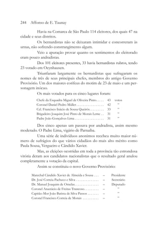 Havia na Comarca de São Paulo 114 eleitores, dos quais 47 na
cidade e seus distritos.
Os bernardistas não se deixaram intimidar e concorreram às
urnas, não sofrendo constrangimento algum.
Veio a apuração provar quanto os sentimentos do eleitorado
eram pouco andradistas.
Dos 101 eleitores presentes, 33 havia bernardistas rubros, tendo
23 votado em Oeynhausen.
Triunfaram largamente os bernardistas que sufragaram os
nomes de três de seus principais chefes, membros do antigo Governo
Provisório. Um dos maiores corifeus do motim de 23 de maio e um per-
sonagem inócuo.
Os mais votados para os cinco lugares foram:
Chefe da Esquadra Miguel de Oliveira Pinto. . . . . 43 votos
Coronel Daniel Pedro Müller . . . . . . . . . . . . . . . . . 42 ”
Cel. Francisco Inácio de Sousa Queirós. . . . . . . . . 33 ”
Brigadeiro Joaquim José Pinto de Morais Leme . . 31 ”
Padre João Gonçalves Lima . . . . . . . . . . . . . . . . . . 31 ”
Dos cinco apenas um passava por andradista, assim mesmo
moderado. O Padre Lima, vigário de Parnaíba.
Uma série de indivíduos anonimos recebeu muito maior nú-
mero de sufrágios do que vários cidadãos do mais alto mérito como
Paula Sousa, Vergueiro e Cândido Xavier.
Mas, as eleições ocorridas em toda a província tão estrondosa
vitória deram aos candidatos nacionalistas que o resultado geral anulou
completamente a votação da capital.
Assim se constituiu o novo Governo Provisório:
Marechal Cândido Xavier de Almeida e Sousa . . . – Presidente
Dr. José Correia Pacheco e Silva . . . . . . . . . . . . . . – Secretário
Dr. Manuel Joaquim de Ornelas. . . . . . . . . . . . . . . – Deputado
Coronel Anastácio de Freitas Trancoso. . . . . . . . . – ”
Capitão-Mor João Batista de Silva Passos . . . . . . . – ”
Coronel Francisco Correia de Morais . . . . . . . . . . – ”
244 Affonso de E. Taunay
 