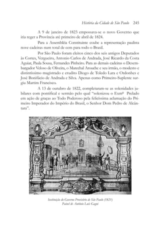 A 9 de janeiro de 1823 empossava-se o novo Governo que
iria reger a Província até primeiro de abril de 1824.
Para a Assembléia Constituinte coube a representação paulista
nove cadeiras num total de cem para todo o Brasil.
Por São Paulo foram eleitos cinco dos seis antigos Deputados
às Cortes, Vergueiro, Antonio Carlos de Andrada, José Ricardo da Costa
Aguiar, Paula Sousa, Fernandes Pinheiro. Para as demais cadeiras o Desem-
bargador Veloso de Oliveira, o Marechal Arouche e seu irmão, o modesto e
distintíssimo magistrado e erudito Diogo de Toledo Lara e Ordonhes e
José Bonifácio de Andrada e Silva. Apenas como Primeiro-Suplente sur-
giu Martim Francisco.
A 13 de outubro de 1822, completaram-se as solenidades ju-
bilares com pontifical e sermão pelo qual “solenizou o Exmº Prelado
em ação de graças ao Todo Poderoso pela felicíssima aclamação do Pri-
meiro Imperador do Império do Brasil, o Senhor Dom Pedro de Alcân-
tara”.
História da Cidade de São Paulo 245
Instituição do Governo Provisório de São Paulo (1821)
Painel de Antônio Luís Gagni
 