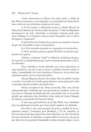 Assim, decorreram os últimos atos pelos quais a cidade de
São Paulo comemorou a sua integração na comunidade da Nação brasi-
leira, criada em sua vizinhança, cinqüenta dias antes.
A 19 de outubro a Metternich escrevia o Barão Wenzel de
Mareschall, Ministro da Áustria no Rio de Janeiro: “A idéia da República
desvaneceu-se de todo. Admitindo a monarquia ninguém pode lutar
com o Príncipe. E os brasileiros vêem-se muito lisonjeados com os títulos
de Império e Imperador.”
O Juiz-de-Fora de Taubaté deu-se pressa em proceder à devassa
de que fora incumbido contra os bernardistas.
Já a 16 de setembro procedia-se à inquirição de testemunhas.
A 18 de setembro, porém, expediu D. Pedro um decreto paci-
ficador dos espíritos.
Admitia a existência “ainda” no Brasil de dissidentes da gran-
de causa de sua Independência que os povos haviam proclamado e ele ju-
rara defender.
Estes indivíduos viviam induzidos por crassa ignorância ou
cego fanatismo e era isto o que os levava a espalhar rumores nocivos à
união e tranqüilidade dos bons brasileiros. Tornava-se até possível que
semelhante gente ousasse formar prosélitos.
Mas, ele Regente, desejoso de sempre aliar a bondade à justiça
e ouvido o Conselho de Estado, queria decretar anistia geral para todas
as passadas opiniões políticas até aquela data.
Parecia inexplicável tão súbita reviravolta. Não seria decisão
influenciada pelos Andradas que não passavam por cordatos. Com cer-
teza vira-se o Príncipe assediado por mil e um pedidos não só do grande
partido que enfrentava José Bonifácio como ainda do futuro Marquês
de Valença, concunhado de Francisco Inácio.
E mais que provavelmente já de São Paulo viera trabalhado
pela sua enfeitiçadora recente que votava funda antipatia aos Andradas.
Em todo o caso, uma restrição foi posta a medida de tão ex-
cepcional cordura. Comunicou José Bonifácio, a 25 de setembro, ao
Governo provincial que embora Sua Alteza Real por sua Alta Clemência
houvesse perdoado os indivíduos compreendidos na devassa, não queria
que deste ato de sua grande benignidade resultasse prejuízo algum à causa
246 Affonso de E. Taunay
 