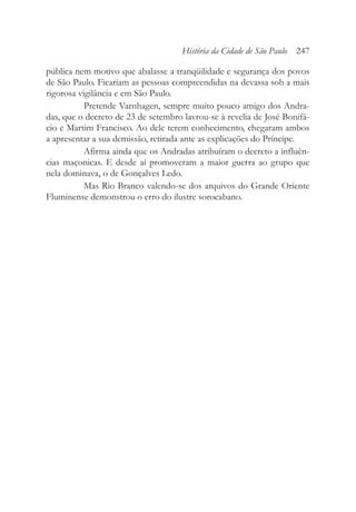 pública nem motivo que abalasse a tranqüilidade e segurança dos povos
de São Paulo. Ficariam as pessoas compreendidas na devassa sob a mais
rigorosa vigilância e em São Paulo.
Pretende Varnhagen, sempre muito pouco amigo dos Andra-
das, que o decreto de 23 de setembro lavrou-se à revelia de José Bonifá-
cio e Martim Francisco. Ao dele terem conhecimento, chegaram ambos
a apresentar a sua demissão, retirada ante as explicações do Príncipe.
Afirma ainda que os Andradas atribuíram o decreto a influên-
cias maçonicas. E desde aí promoveram a maior guerra ao grupo que
nela dominava, o de Gonçalves Ledo.
Mas Rio Branco valendo-se dos arquivos do Grande Oriente
Fluminense demonstrou o erro do ilustre sorocabano.
História da Cidade de São Paulo 247
 