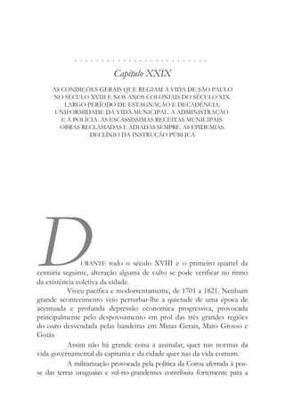 . . . . . . . . . . . . . . . . . . . . . . . . .
Capítulo XXIX
AS CONDIÇÕES GERAIS QUE REGIAM A VIDA DE SÃO PAULO
NO SÉCULO XVIII E NOS ANOS COLONIAIS DO SÉCULO XIX.
LARGO PERÍODO DE ESTAGNAÇÃO E DECADÊNCIA.
UNIFORMIDADE DA VIDA MUNICIPAL. A ADMINISTRAÇÃO
E A POLÍCIA. AS ESCASSÍSSIMAS RECEITAS MUNICIPAIS.
OBRAS RECLAMADAS E ADIADAS SEMPRE. AS EPIDEMIAS.
DECLÍNIO DA INSTRUÇÃO PÚBLICA
DURANTE todo o século XVIII e o primeiro quartel da
centúria seguinte, alteração alguma de vulto se pode verificar no ritmo
da existência coletiva da cidade.
Viveu pacífica e modorrentamente, de 1701 a 1821. Nenhum
grande acontecimento veio perturbar-lhe a quietude de uma época de
acentuada e profunda depressão economica progressiva, provocada
principalmente pelo despovoamento em prol das três grandes regiões
do ouro desvendada pelas bandeiras em Minas Gerais, Mato Grosso e
Goiás.
Assim não há grande coisa a assinalar, quer nas normas da
vida governamental da capitania e da cidade quer nas da vida comum.
A militarização provocada pela política da Coroa aferrada à pos-
se das terras uruguaias e sul-rio-grandenses contribuiu fortemente para a
 