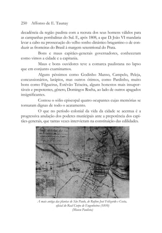 decadência da região paulista com a recruta dos seus homens válidos para
as campanhas pombalinas do Sul. E, após 1808, a que D. João VI mandaria
levar a cabo na prossecução do velho sonho dinástico bragantino o de con-
duzir as fronteiras do Brasil à margem setentrional do Prata.
Bons e maus capitães-generais governadores, conheceram
como vimos a cidade e a capitania.
Maus e bons ouvidores teve a comarca paulistana no lapso
que em conjunto examinamos.
Alguns péssimos como Godinho Manso, Campelo, Peleja,
concussionários, larápios, mas outros ótimos, como Pardinho, muito
bons como Filgueiras, Estêvão Teixeira, alguns honestos mais insupor-
táveis e prepotentes, gênero, Domingos Rocha, ao lado de outros apagados
insignificantes.
Contou o sólio episcopal quatro ocupantes cujas memórias se
tornaram dignas de todo o acatamento.
O que no período colonial da vida da cidade se acentua é a
progressiva anulação dos poderes municipais ante a prepotência dos capi-
tães-generais, que tantas vezes intervieram na constituição das edilidades.
250 Affonso de E. Taunay
A mais antiga das plantas de São Paulo, de Rufino José Felizardo e Costa,
oficial do Real Corpo de Engenheiros (1810)
(Museu Paulista)
 