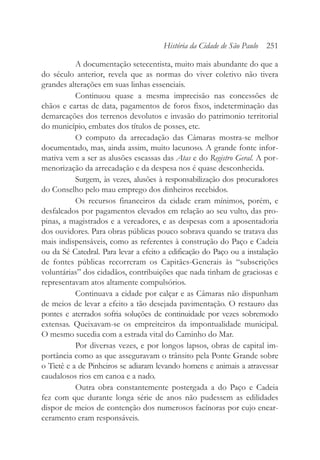 A documentação setecentista, muito mais abundante do que a
do século anterior, revela que as normas do viver coletivo não tivera
grandes alterações em suas linhas essenciais.
Continuou quase a mesma imprecisão nas concessões de
chãos e cartas de data, pagamentos de foros fixos, indeterminação das
demarcações dos terrenos devolutos e invasão do patrimonio territorial
do município, embates dos títulos de posses, etc.
O computo da arrecadação das Câmaras mostra-se melhor
documentado, mas, ainda assim, muito lacunoso. A grande fonte infor-
mativa vem a ser as alusões escassas das Atas e do Registro Geral. A por-
menorização da arrecadação e da despesa nos é quase desconhecida.
Surgem, às vezes, alusões à responsabilização dos procuradores
do Conselho pelo mau emprego dos dinheiros recebidos.
Os recursos financeiros da cidade eram mínimos, porém, e
desfalcados por pagamentos elevados em relação ao seu vulto, das pro-
pinas, a magistrados e a vereadores, e as despesas com a aposentadoria
dos ouvidores. Para obras públicas pouco sobrava quando se tratava das
mais indispensáveis, como as referentes à construção do Paço e Cadeia
ou da Sé Catedral. Para levar a efeito a edificação do Paço ou a instalação
de fontes públicas recorreram os Capitães-Generais às “subscrições
voluntárias” dos cidadãos, contribuições que nada tinham de graciosas e
representavam atos altamente compulsórios.
Continuava a cidade por calçar e as Câmaras não dispunham
de meios de levar a efeito a tão desejada pavimentação. O restauro das
pontes e aterrados sofria soluções de continuidade por vezes sobremodo
extensas. Queixavam-se os empreiteiros da impontualidade municipal.
O mesmo sucedia com a estrada vital do Caminho do Mar.
Por diversas vezes, e por longos lapsos, obras de capital im-
portância como as que asseguravam o trânsito pela Ponte Grande sobre
o Tietê e a de Pinheiros se adiaram levando homens e animais a atravessar
caudalosos rios em canoa e a nado.
Outra obra constantemente postergada a do Paço e Cadeia
fez com que durante longa série de anos não pudessem as edilidades
dispor de meios de contenção dos numerosos facínoras por cujo encar-
ceramento eram responsáveis.
História da Cidade de São Paulo 251
 