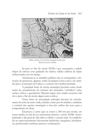 Só para os fins do século XVIII é que conseguiria a cidade
dispor de cárcere com gradeado de relativa solidez embora de taipas
embarrotadas, em seu âmago.
Arrastavam-se os trabalhos públicos não se conseguindo a efe-
tivação de promessas, algumas vindas da própria Coroa como a do subsí-
dio para a construção da Cadeia e o conserto da Catedral arruinada.
A principal fonte da receita municipal provinha como desde
muito do arrendamento do contrato dos chamados “subsídios” sobre
azeites, vinhos e aguardentes. Durante largos anos rendeu trezentos mil
réis e para o fim do século algum tanto avultou.
Outra fonte de arrecadação principal decorria do arrenda-
mento do corte da carne verde, cobrada a tanto por boi abatido e mediante
o controle dos agentes municipais à vista das orelhas das reses, para a
comprobação do abate.
Encareceu a carne (que se cotava a 200 réis por arroba, em
termo médio, no fim da era seiscentista) durante o século XVIII. Acom-
panhando a alta geral da vida subiu ao dobro e a pouco mais. As condições
do seu aprovisionamento decorreram deficientes, irregulares, insuficien-
tes, promovendo contínuas queixas e reclamações.
História da Cidade de São Paulo 253
Mapa castrense de São Paulo mandado levantar pelo
Barão de Caxias (1842)
 