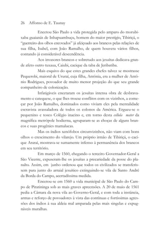 Encetou São Paulo a vida protegida pelo amparo do morubi-
xaba guaianás de Inhapuambuçu, homem do maior prestígio, Tibiriçá, o
“guerreiro dos olhos encovados” já afeiçoado aos brancos pelas relações de
sua filha, Isabel, com João Ramalho, de quem houvera vários filhos,
contando já considerável descendência.
Aos invasores brancos e sobretudo aos jesuítas dedicava gran-
de afeto outro tuxaua, Caiubi, cacique da taba de Jeribatiba.
Mais esquivo do que estes grandes chefes talvez se mostrasse
Pequerobi, maioral de Ururaí, cuja filha, Antônia, era a mulher de Antô-
nio Rodrigues, povoador de muito menor projeção do que seu grande
companheiro de colonização.
Infatigáveis encetaram os jesuítas intensa obra de desbrava-
mento e catequese, o que lhes trouxe conflitos com os vizinhos, a come-
çar por João Ramalho, dominados como viviam eles pela mentalidade
escravista avassaladora de todos os colonos da América. Ergueu-se o
pequenino e tosco Colégio inacino e, em torno desta cellula mater da
magnífica metrópole hodierna, agruparam-se as choças de alguns bran-
cos e suas progênies mamalucas.
Mas os índios xenófobos circunvizinhos, não viam com bons
olhos o crescimento do vilarejo. Um próprio irmão de Tibiriçá, o caci-
que Araraí, mostrava-se sumamente infenso à permanência dos brancos
em seu território.
Em março de 1560, chegando o terceiro Governador-Geral a
São Vicente, expuseram-lhe os jesuítas a precariedade da posse do pla-
nalto. Assim, em junho ordenou que todos os civilizados se transferis-
sem para junto do arraial jesuítico extinguindo-se vila de Santo André
da Borda do Campo, acertadíssima medida.
Encetou-se em 1560 a vida municipal de São Paulo do Cam-
po de Piratininga sob as mais graves apreensões. A 20 de maio de 1561
pedia a Câmara da nova vila ao Governo-Geral, e com toda a instância,
armas e reforço de povoadores à vista das contínuas e fortíssimas agres-
sões dos índios à sua aldeia mal amparada pelas mais singelas e expug-
náveis muralhas.
26 Affonso de E. Taunay
 
