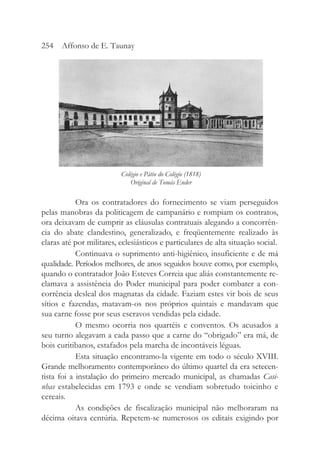 Ora os contratadores do fornecimento se viam perseguidos
pelas manobras da politicagem de campanário e rompiam os contratos,
ora deixavam de cumprir as cláusulas contratuais alegando a concorrên-
cia do abate clandestino, generalizado, e freqüentemente realizado às
claras até por militares, eclesiásticos e particulares de alta situação social.
Continuava o suprimento anti-higiênico, insuficiente e de má
qualidade. Períodos melhores, de anos seguidos houve como, por exemplo,
quando o contratador João Esteves Correia que aliás constantemente re-
clamava a assistência do Poder municipal para poder combater a con-
corrência desleal dos magnatas da cidade. Faziam estes vir bois de seus
sítios e fazendas, matavam-os nos próprios quintais e mandavam que
sua carne fosse por seus escravos vendidas pela cidade.
O mesmo ocorria nos quartéis e conventos. Os acusados a
seu turno alegavam a cada passo que a carne do “obrigado” era má, de
bois curitibanos, estafados pela marcha de incontáveis léguas.
Esta situação encontramo-la vigente em todo o século XVIII.
Grande melhoramento contemporâneo do último quartel da era setecen-
tista foi a instalação do primeiro mercado municipal, as chamadas Casi-
nhas estabelecidas em 1793 e onde se vendiam sobretudo toicinho e
cereais.
As condições de fiscalização municipal não melhoraram na
décima oitava centúria. Repetem-se numerosos os editais exigindo por
254 Affonso de E. Taunay
Colégio e Pátio do Colégio (1818)
Original de Tomás Ender
 