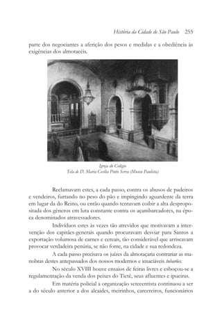 parte dos negociantes a aferição dos pesos e medidas e a obediência às
exigências dos almotacéis.
Reclamavam estes, a cada passo, contra os abusos de padeiros
e vendeiros, furtando no peso do pão e impingindo aguardente da terra
em lugar da do Reino, ou então quando tentavam coibir a alta despropo-
sitada dos gêneros em luta constante contra os açambarcadores, na épo-
ca denominados atravessadores.
Indivíduos estes às vezes tão atrevidos que motivavam a inter-
venção dos capitães-generais quando procuravam desviar para Santos a
exportação volumosa de carnes e cereais, tão considerável que arriscavam
provocar verdadeira penúria, se não fome, na cidade e sua redondeza.
A cada passo precisava os juízes da almotaçaria contrariar as ma-
nobras destes antepassados dos nossos modernos e insaciáveis tubarões.
No século XVIII houve ensaios de feiras livres e esboçou-se a
regulamentação da venda dos peixes do Tietê, seus afluentes e ipueiras.
Em matéria policial a organização setecentista continuou a ser
a do século anterior a dos alcaides, meirinhos, carcereiros, funcionários
História da Cidade de São Paulo 255
Igreja do Colégio
Tela de D. Maria Cecília Pinto Serva (Museu Paulista)
 