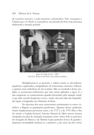 de exercício instável, a cada momento substituídos. Não conseguiu a
Câmara que a S. Paulo se concedesse um Juizado-de-Fora cuja presença
melhoraria a situação policial.
Multiplicaram-se as posturas e editais contra os desordeiros,
jogadores, vagabundos, atropeladores de transeuntes, mascates velhacos
e quantos mais indivíduos de má conduta. Mas os resultados destas me-
didas se mostravam ineficientes, por não serem aplicadas a rigor. E a
elas escapavam os contraventores quando favorecidos pela situação social,
o que aliás sucedia freqüentes vezes, e muito decorria aliás das disparida-
des legais consignadas nas Ordenações do Reino.
No decorrer dos anos setecentistas continuaram os surtos va-
riólicos a flagelar as populações paulistanas. Algumas destas epidemias
foram simplesmente pavorosas como a de 1737 e a de 1793. Para o fim
do século o Capitão-General Antonio Manuel de Melo moveu intensa
campanha em prol da vacinação jenneriana como vimos. Sob os governos
do morgado de Mateus e de Martim Lopes períodos houve de grande e
imprecisa mortalidade.Atribuiu-se o primeiro a um surto de febre ictérica
256 Affonso de E. Taunay
Igreja do Colégio (Coro) – 1860
Tela de D. Maria Cecília Pinto Serva (Museu Paulista)
 
