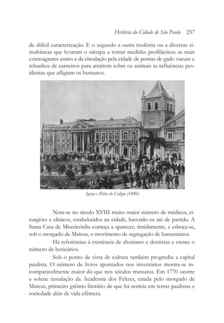 de difícil caracterização. E o segundo a outra moléstia ou a diversas si-
multâneas que levaram o sátrapa a tomar medidas profilácticas as mais
extravagantes como a da circulação pela cidade de pontas de gado vacum e
rebanhos de carneiros para atraírem sobre os animais as influências pes-
tilentas que afligiam os humanos.
Nota-se no século XVIII muito maior número de médicos, ci-
rurgiões e clínicos, estabelecidos na cidade, havendo-os até de partido. A
Santa Casa de Misericórdia começa a aparecer, timidamente, e esboça-se,
sob o morgado de Mateus, o movimento de segregação de hansenianos.
Há referências à existência de alveitares e dentistas e cresce o
número de boticários.
Sob o ponto de vista de cultura também progrediu a capital
paulista. O número de livros apontados nos inventários mostra-se in-
comparavelmente maior do que nos séculos transatos. Em 1770 ocorre
a solene instalação da Academia dos Felizes, criada pelo morgado de
Mateus, primeiro grêmio literário de que há notícia em terras paulistas e
sociedade aliás de vida efêmera.
História da Cidade de São Paulo 257
Igreja e Pátio do Colégio (1880)
 