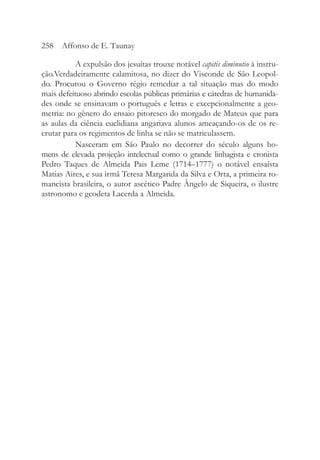 A expulsão dos jesuítas trouxe notável capitis diminutio à instru-
ção.Verdadeiramente calamitosa, no dizer do Visconde de São Leopol-
do. Procurou o Governo régio remediar a tal situação mas do modo
mais defeituoso abrindo escolas públicas primárias e cátedras de humanida-
des onde se ensinavam o português e letras e excepcionalmente a geo-
metria: no gênero do ensaio pitoresco do morgado de Mateus que para
as aulas da ciência euclidiana angariava alunos ameaçando-os de os re-
crutar para os regimentos de linha se não se matriculassem.
Nasceram em São Paulo no decorrer do século alguns ho-
mens de elevada projeção intelectual como o grande linhagista e cronista
Pedro Taques de Almeida Pais Leme (1714–1777) o notável ensaísta
Matias Aires, e sua irmã Teresa Margarida da Silva e Orta, a primeira ro-
mancista brasileira, o autor ascético Padre Ângelo de Siqueira, o ilustre
astronomo e geodeta Lacerda a Almeida.
258 Affonso de E. Taunay
 