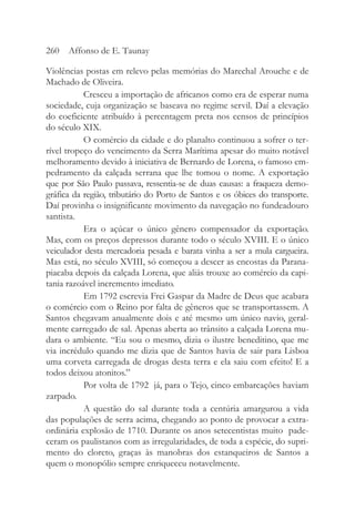 Violências postas em relevo pelas memórias do Marechal Arouche e de
Machado de Oliveira.
Cresceu a importação de africanos como era de esperar numa
sociedade, cuja organização se baseava no regime servil. Daí a elevação
do coeficiente atribuído à percentagem preta nos censos de princípios
do século XIX.
O comércio da cidade e do planalto continuou a sofrer o ter-
rível tropeço do vencimento da Serra Marítima apesar do muito notável
melhoramento devido à iniciativa de Bernardo de Lorena, o famoso em-
pedramento da calçada serrana que lhe tomou o nome. A exportação
que por São Paulo passava, ressentia-se de duas causas: a fraqueza demo-
gráfica da região, tributário do Porto de Santos e os óbices do transporte.
Daí provinha o insignificante movimento da navegação no fundeadouro
santista.
Era o açúcar o único gênero compensador da exportação.
Mas, com os preços depressos durante todo o século XVIII. E o único
veiculador desta mercadoria pesada e barata vinha a ser a mula cargueira.
Mas está, no século XVIII, só começou a descer as encostas da Parana-
piacaba depois da calçada Lorena, que aliás trouxe ao comércio da capi-
tania razoável incremento imediato.
Em 1792 escrevia Frei Gaspar da Madre de Deus que acabara
o comércio com o Reino por falta de gêneros que se transportassem. A
Santos chegavam anualmente dois e até mesmo um único navio, geral-
mente carregado de sal. Apenas aberta ao trânsito a calçada Lorena mu-
dara o ambiente. “Eu sou o mesmo, dizia o ilustre beneditino, que me
via incrédulo quando me dizia que de Santos havia de sair para Lisboa
uma corveta carregada de drogas desta terra e ela saiu com efeito! E a
todos deixou atonitos.”
Por volta de 1792 já, para o Tejo, cinco embarcações haviam
zarpado.
A questão do sal durante toda a centúria amargurou a vida
das populações de serra acima, chegando ao ponto de provocar a extra-
ordinária explosão de 1710. Durante os anos setecentistas muito pade-
ceram os paulistanos com as irregularidades, de toda a espécie, do supri-
mento do cloreto, graças às manobras dos estanqueiros de Santos a
quem o monopólio sempre enriqueceu notavelmente.
260 Affonso de E. Taunay
 