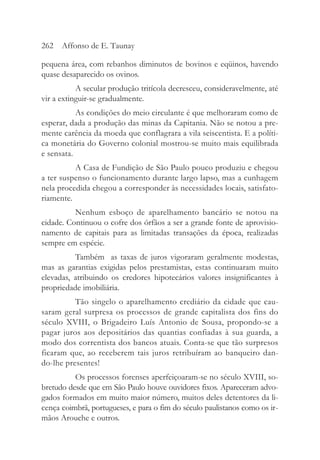 pequena área, com rebanhos diminutos de bovinos e eqüinos, havendo
quase desaparecido os ovinos.
A secular produção tritícola decresceu, consideravelmente, até
vir a extinguir-se gradualmente.
As condições do meio circulante é que melhoraram como de
esperar, dada a produção das minas da Capitania. Não se notou a pre-
mente carência da moeda que conflagrara a vila seiscentista. E a políti-
ca monetária do Governo colonial mostrou-se muito mais equilibrada
e sensata.
A Casa de Fundição de São Paulo pouco produziu e chegou
a ter suspenso o funcionamento durante largo lapso, mas a cunhagem
nela procedida chegou a corresponder às necessidades locais, satisfato-
riamente.
Nenhum esboço de aparelhamento bancário se notou na
cidade. Continuou o cofre dos órfãos a ser a grande fonte de aprovisio-
namento de capitais para as limitadas transações da época, realizadas
sempre em espécie.
Também as taxas de juros vigoraram geralmente modestas,
mas as garantias exigidas pelos prestamistas, estas continuaram muito
elevadas, atribuindo os credores hipotecários valores insignificantes à
propriedade imobiliária.
Tão singelo o aparelhamento crediário da cidade que cau-
saram geral surpresa os processos de grande capitalista dos fins do
século XVIII, o Brigadeiro Luís Antonio de Sousa, propondo-se a
pagar juros aos depositários das quantias confiadas à sua guarda, a
modo dos correntista dos bancos atuais. Conta-se que tão surpresos
ficaram que, ao receberem tais juros retribuíram ao banqueiro dan-
do-lhe presentes!
Os processos forenses aperfeiçoaram-se no século XVIII, so-
bretudo desde que em São Paulo houve ouvidores fixos. Apareceram advo-
gados formados em muito maior número, muitos deles detentores da li-
cença coimbrã, portugueses, e para o fim do século paulistanos como os ir-
mãos Arouche e outros.
262 Affonso de E. Taunay
 
