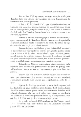 Em abril de 1562 agravou-se imenso a situação, sendo João
Ramalho eleito pela Câmara e povo, capitão da gente de guerra que de-
via enfrentar os índios agressores.
Afinal, a 10 de julho de 1562, após cinco dias do maior so-
bressalto pela angustiosa espera, investiam os autóctones numa coliga-
ção de tribos guaranis, carijós e outros tupis, a que se deu o nome de
Confederação dos Tamoios. Comandavam aos assaltantes Araraí e seu
sobrinho Jaguanharo.
Terrível o embate, repelido graças à bravura dos assaltados, a
quem comandavam João Ramalho e Tibiriçá e certamente à superiorida-
de embora ainda não muito considerável, na época, das armas de fogo
de tiro muito lento e pequeno raio de alcance.
Contra si tinham os sitiados a grande inferioridade do núme-
ro de combatentes. Rechaçados os sitiantes com grandes perdas, reitera-
ram o ataque a 11 de julho com redobrado vigor. Viram-se, porém,
completamente derrotados e tomados de pânico debandaram, persegui-
dos pelos vencedores; brancos e índios, fiéis aos seus abarés, que com a
maior serenidade tanto haviam cooperado na defesa da praça.
Foi então que Nóbrega e Anchieta se ofereceram como parla-
mentares junto aos tamoios, permanecendo na praia de Iperoig, como
reféns durante meses, até que se estabelecesse a paz entre brancos e
gentios.
Tibiriçá que com inabalável firmeza recusara trair a causa dos
seus caros missionários, viria a morrer naquele mesmo ano, no dia de
Natal, muito chorado pelos jesuítas que o sepultaram no solo do seu
igrejó.
Apesar do desafogo do triunfo, a situação de segurança de
São Paulo foi, até quase os últimos anos do século XVI, muito delicada.
Em 1564 ocorreu novo e grande alarma, ante as correrias de índios hostis
pelas vizinhanças da vila, cujo chefe militar continuava a ser João Rama-
lho. Neste ano o formidável povoador afastou-se, da vila paulistana. Fale-
ceu depois de 1580, octogenário avançado ao que parece.
As grandes vitórias de 1565, em Santos e São Vicente, e as de
1565–1567 obtidas por Mem e Estácio de Sá na Guanabara, trouxeram
grande alívio aos paulistanos.
História da Cidade de São Paulo 27
 