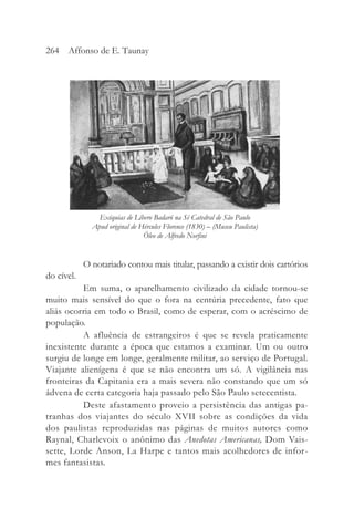 O notariado contou mais titular, passando a existir dois cartórios
do cível.
Em suma, o aparelhamento civilizado da cidade tornou-se
muito mais sensível do que o fora na centúria precedente, fato que
aliás ocorria em todo o Brasil, como de esperar, com o acréscimo de
população.
A afluência de estrangeiros é que se revela praticamente
inexistente durante a época que estamos a examinar. Um ou outro
surgiu de longe em longe, geralmente militar, ao serviço de Portugal.
Viajante alienígena é que se não encontra um só. A vigilância nas
fronteiras da Capitania era a mais severa não constando que um só
ádvena de certa categoria haja passado pelo São Paulo setecentista.
Deste afastamento proveio a persistência das antigas pa-
tranhas dos viajantes do século XVII sobre as condições da vida
dos paulistas reproduzidas nas páginas de muitos autores como
Raynal, Charlevoix o anônimo das Anedotas Americanas, Dom Vais-
sette, Lorde Anson, La Harpe e tantos mais acolhedores de infor-
mes fantasistas.
264 Affonso de E. Taunay
Exéquias de Líbero Badaró na Sé Catedral de São Paulo
Apud original de Hércules Florence (1830) – (Museu Paulista)
Óleo de Alfredo Norfini
 