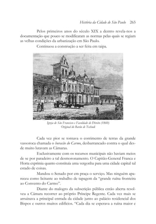 Pelos primeiros anos do século XIX a dentro revela-nos a
documentação que pouco se modificaram as normas pelas quais se regiam
as velhas condições da urbanização em São Paulo.
Continuou a construção a ser feita em taipa.
Cada vez pior se tornava o corrimento de terras da grande
vassoroca chamada o buracão do Carmo, desbarrancado contra o qual des-
de muito lutavam as Câmaras.
Exclusivamente com os recursos municipais não haviam meios
de se por paradeiro a tal desmoronamento. O Capitão-General Franca e
Horta exprimia quanto constituía uma vergonha para uma cidade capital tal
estado de coisas.
Mandou o Senado por em praça o serviço. Mas ninguém apa-
receu como licitante ao trabalho de tapagem da “grande ruína fronteira
ao Convento do Carmo”.
Diante do malogro da subscrição pública então aberta resol-
veu a Câmara recorrer ao próprio Príncipe Regente. Cada vez mais se
arruinava a principal entrada da cidade junto ao palácio residencial dos
Bispos e outros muitos edifícios. “Cada dia se esperava a ruína maior e
História da Cidade de São Paulo 265
Igreja de São Francisco e Faculdade de Direito (1860)
Original do Barão de Tschudi
 