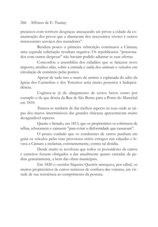 prejuízos com terríveis desgraças ameaçando até privar a cidade da co-
municação dos povos que a abastavam dos necessários víveres e outros
interessantes serviços dos moradores”.
Rendera pouco a primeira subscrição continuava a Câmara;
uma segunda solicitação resultara negativa. Os republicanos “pensiona-
dos com outras despesas” não haviam podido adiantar as suas ofertas.
Concordou a assembléia dos cidadãos que se lançasse novo
imposto, módico aliás, sobre a entrada e saída dos animais e veículos em
circulação de comércio pelas pontes.
Apesar de tudo isto o muro de arrimo à esplanada do adro da
Igreja dos Carmelitas e dos Terceiros seria muito posterior à Indepen-
dência.
Cogitava-se já do alargamento de certos becos como por
exemplo o de que descia da Rua de São Bento para a Ponte do Marechal
em 1810.
Tratava-se também de dar melhor aspecto às ruas onde as tai-
pas dos muros intermináveis das grandes chácaras apresentavam muito
desagradável aspecto.
Queria o Senado, em 1813, que os proprietários os cobrissem de
telhas, rebocassem e caiassem “para evitar a disformidade que causavam”.
O pouco cuidado que os condutores de carros punham em
guiar os veículos pelas ruas provocava sérios estragos nas calçadas e le-
vava a Câmara a reclamar, constantemente, contra tal desídia.
Desde muito se revolvera que todos os possuidores de carros
e carreiros fossem obrigados a dar anualmente quatro carradas de pe-
dras gratuitamente, a bem das obras municipais.
Em 1820 o ouvidor Siqueira Queirós ameaçava, por edital, os
muitos proprietários de carros remissos de confisco das viaturas, em vir-
tude de sua resistência ao cumprimento da postura.
266 Affonso de E. Taunay
 