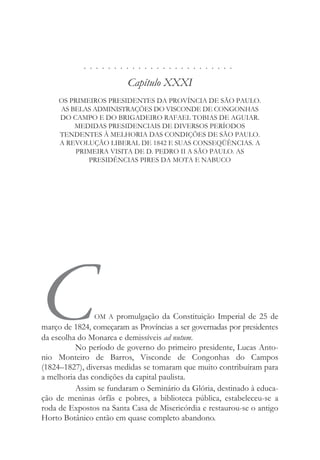 . . . . . . . . . . . . . . . . . . . . . . . . .
Capítulo XXXI
OS PRIMEIROS PRESIDENTES DA PROVÍNCIA DE SÃO PAULO.
AS BELAS ADMINISTRAÇÕES DO VISCONDE DE CONGONHAS
DO CAMPO E DO BRIGADEIRO RAFAEL TOBIAS DE AGUIAR.
MEDIDAS PRESIDENCIAIS DE DIVERSOS PERÍODOS
TENDENTES À MELHORIA DAS CONDIÇÕES DE SÃO PAULO.
A REVOLUÇÃO LIBERAL DE 1842 E SUAS CONSEQÜÊNCIAS. A
PRIMEIRA VISITA DE D. PEDRO II A SÃO PAULO. AS
PRESIDÊNCIAS PIRES DA MOTA E NABUCO
COM A promulgação da Constituição Imperial de 25 de
março de 1824, começaram as Províncias a ser governadas por presidentes
da escolha do Monarca e demissíveis ad nutum.
No período de governo do primeiro presidente, Lucas Anto-
nio Monteiro de Barros, Visconde de Congonhas do Campos
(1824–1827), diversas medidas se tomaram que muito contribuíram para
a melhoria das condições da capital paulista.
Assim se fundaram o Seminário da Glória, destinado à educa-
ção de meninas órfãs e pobres, a biblioteca pública, estabeleceu-se a
roda de Expostos na Santa Casa de Misericórdia e restaurou-se o antigo
Horto Botânico então em quase completo abandono.
 