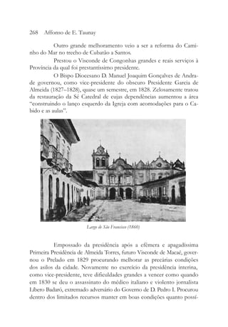 Outro grande melhoramento veio a ser a reforma do Cami-
nho do Mar no trecho de Cubatão a Santos.
Prestou o Visconde de Congonhas grandes e reais serviços à
Província da qual foi prestantíssimo presidente.
O Bispo Diocesano D. Manuel Joaquim Gonçalves de Andra-
de governou, como vice-presidente do obscuro Presidente Garcia de
Almeida (1827–1828), quase um semestre, em 1828. Zelosamente tratou
da restauração da Sé Catedral de cujas dependências aumentou a área
“construindo o lanço esquerdo da Igreja com acomodações para o Ca-
bido e as aulas”.
Empossado da presidência após a efêmera e apagadíssima
Primeira Presidência de Almeida Torres, futuro Visconde de Macaé, gover-
nou o Prelado em 1829 procurando melhorar as precárias condições
dos asilos da cidade. Novamente no exercício da presidência interina,
como vice-presidente, teve dificuldades grandes a vencer como quando
em 1830 se deu o assassinato do médico italiano e violento jornalista
Líbero Badaró, extremado adversário do Governo de D. Pedro I. Procurou
dentro dos limitados recursos manter em boas condições quanto possí-
268 Affonso de E. Taunay
Largo de São Francisco (1860)
 