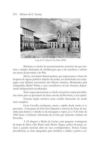 Pareciam os chefes do pronunciamento convictos de que bas-
taria a simples declaração de rebeldia para que a ela sucedesse a adesão
em massa da província e do País.
Devia a revolução liberal paulista, que representava o fruto do
despeito de alguns políticos alijados do poder, ser desfechada em conju-
gação com idêntico movimento dos liberais mineiros. Dominados pela
sofreguidão, Rafael Tobias e seus conselheiros tal não fizeram, dispen-
sando indispensável coordenação.
Nem sequer procuraram os chefes insurretos tomar providên-
cias sérias para se apossarem da chave mestre da Província, a sua capital.
Fizeram inepta tentativa neste sentido fracassado do modo
mais completo.
Costa Carvalho inteligente, astuto e rápido desde muito se se
prevenira. Conseguira do Governo Imperial a remessa de força de ma-
rinha para Santos e valendo-se da navegação a vapor, já a 13 de maio de
1842 trazia o Gabinete informado da revolta que iminente estalaria em
Sorocaba.
A 23 chegava o Barão de Caxias, com pequeno contingente
de tropa de linha a São Paulo onde Monte Alegre, senhor da praça, ar-
mara a guarda nacional além de seus correligionários. Tomou Caxias
providências, as mais adequadas, para fortificar a cidade e partiu a en-
272 Affonso de E. Taunay
Largo da Sé e Igreja de São Pedro (1860)
 